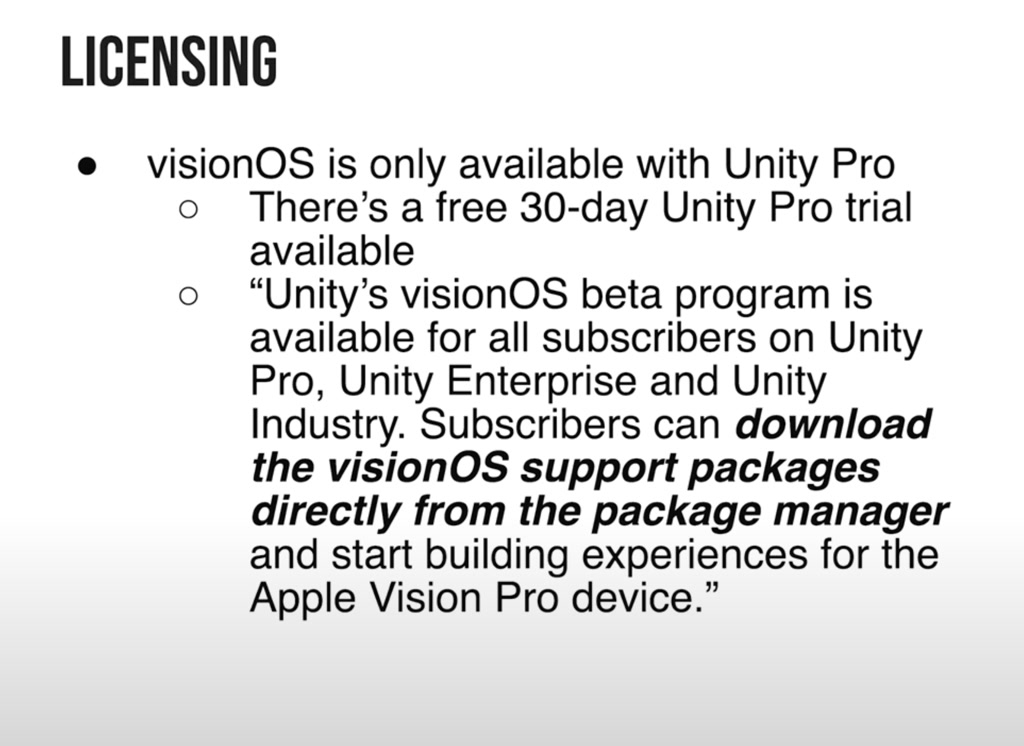 The visual content is composed of a section labeled 'LICENSING' at the top, followed by bullet points discussing the availability of a software named 'visionOS'. The text mentions a free 30-day trial for Unity Pro and states that the visionOS beta program is accessible for subscribers of Unity Pro, Unity Enterprise, and Unity Industry. It specifies that these subscribers can download the visionOS support packages directly from the package manager to start building experiences for a device referred to as 'Apple Vision Pro'. The format is that of a slide or informative note emphasizing the software's licensing terms and subscriber access.
